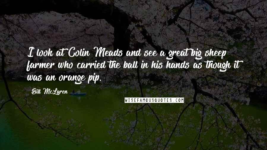 Bill McLaren Quotes: I look at Colin Meads and see a great big sheep farmer who carried the ball in his hands as though it was an orange pip.