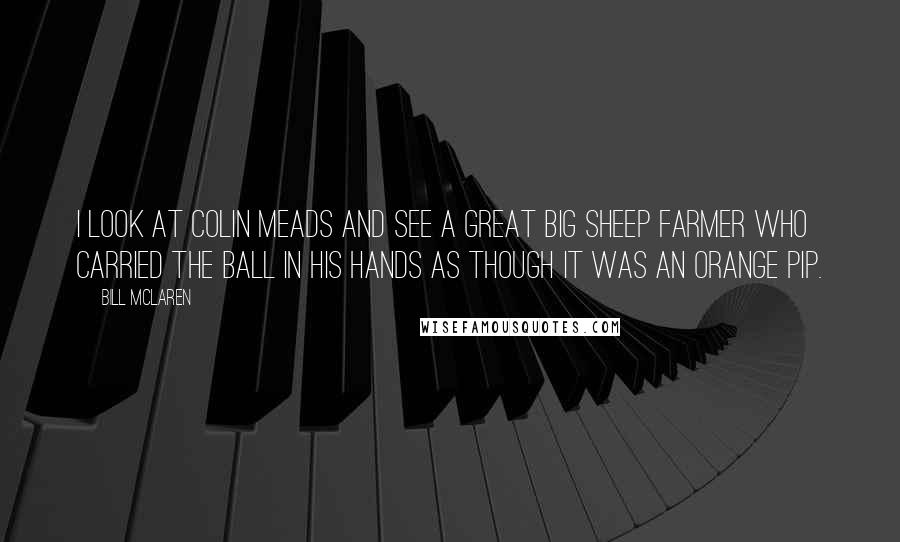 Bill McLaren Quotes: I look at Colin Meads and see a great big sheep farmer who carried the ball in his hands as though it was an orange pip.