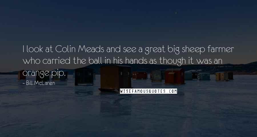 Bill McLaren Quotes: I look at Colin Meads and see a great big sheep farmer who carried the ball in his hands as though it was an orange pip.