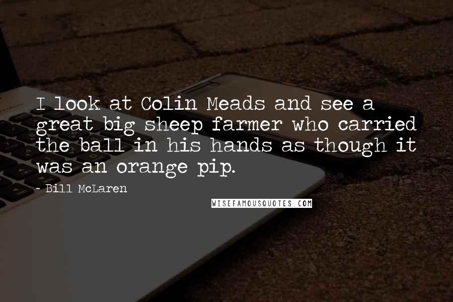 Bill McLaren Quotes: I look at Colin Meads and see a great big sheep farmer who carried the ball in his hands as though it was an orange pip.