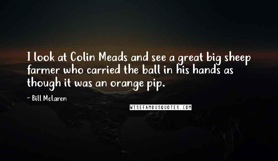 Bill McLaren Quotes: I look at Colin Meads and see a great big sheep farmer who carried the ball in his hands as though it was an orange pip.