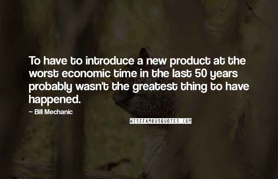 Bill Mechanic Quotes: To have to introduce a new product at the worst economic time in the last 50 years probably wasn't the greatest thing to have happened.