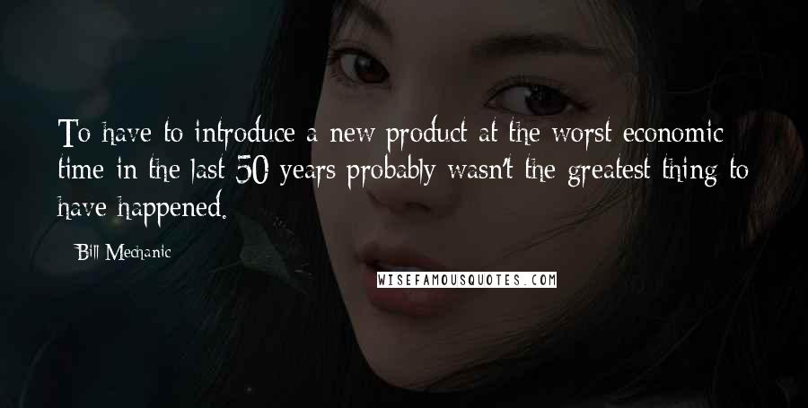 Bill Mechanic Quotes: To have to introduce a new product at the worst economic time in the last 50 years probably wasn't the greatest thing to have happened.