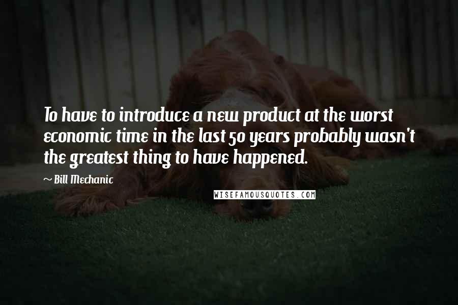 Bill Mechanic Quotes: To have to introduce a new product at the worst economic time in the last 50 years probably wasn't the greatest thing to have happened.