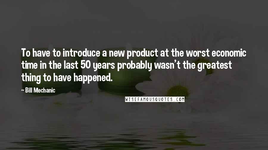 Bill Mechanic Quotes: To have to introduce a new product at the worst economic time in the last 50 years probably wasn't the greatest thing to have happened.