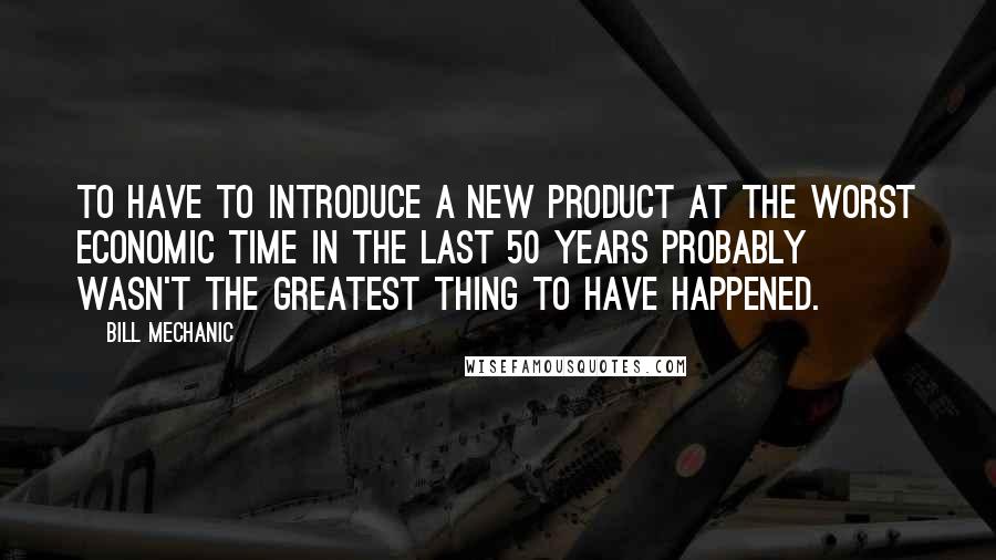 Bill Mechanic Quotes: To have to introduce a new product at the worst economic time in the last 50 years probably wasn't the greatest thing to have happened.