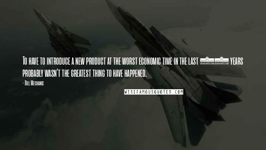 Bill Mechanic Quotes: To have to introduce a new product at the worst economic time in the last 50 years probably wasn't the greatest thing to have happened.