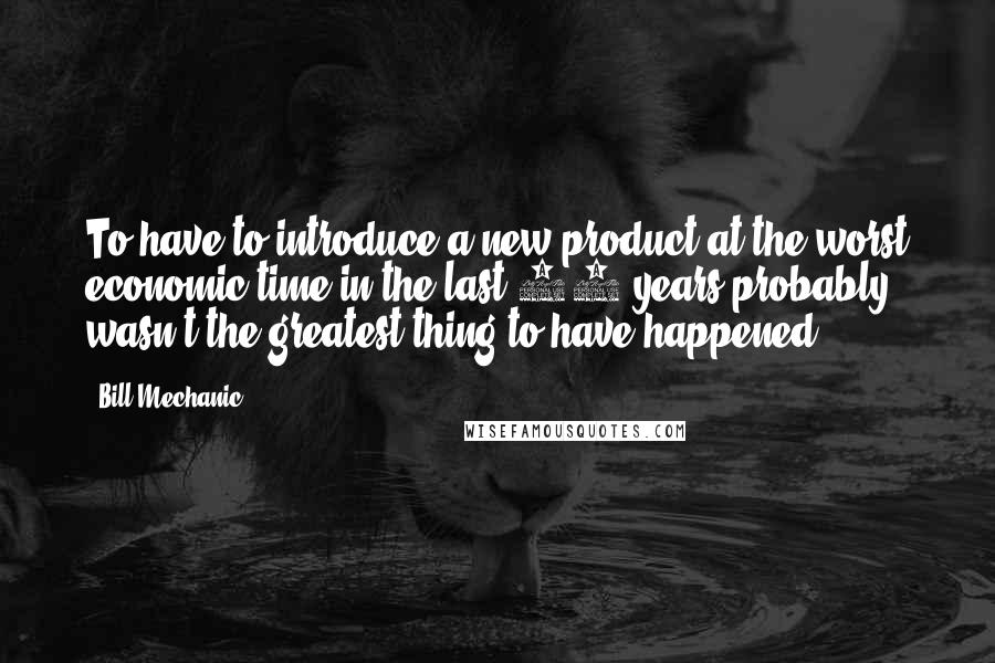 Bill Mechanic Quotes: To have to introduce a new product at the worst economic time in the last 50 years probably wasn't the greatest thing to have happened.