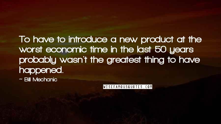 Bill Mechanic Quotes: To have to introduce a new product at the worst economic time in the last 50 years probably wasn't the greatest thing to have happened.
