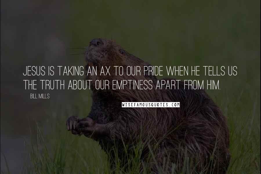 Bill Mills Quotes: Jesus is taking an ax to our pride when He tells us the truth about our emptiness apart from Him.