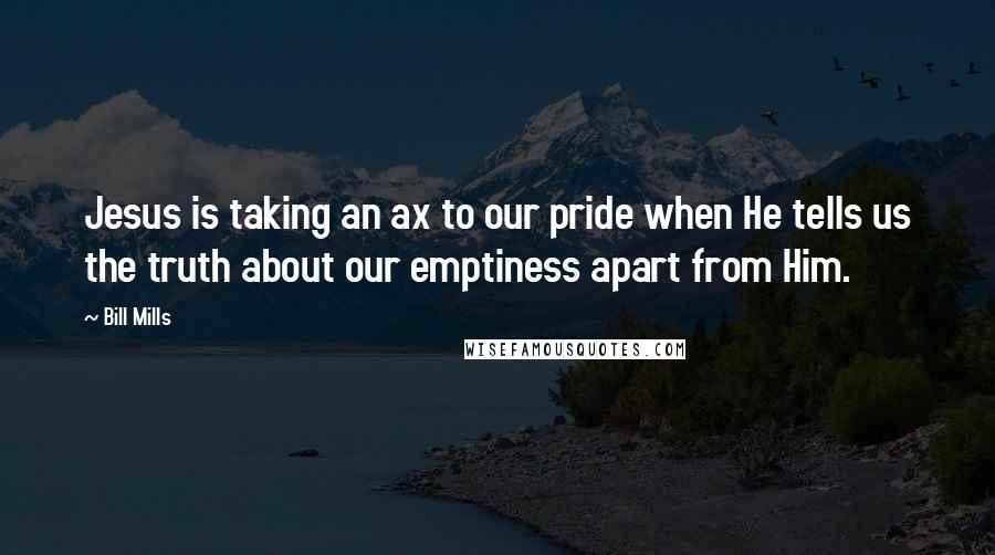 Bill Mills Quotes: Jesus is taking an ax to our pride when He tells us the truth about our emptiness apart from Him.