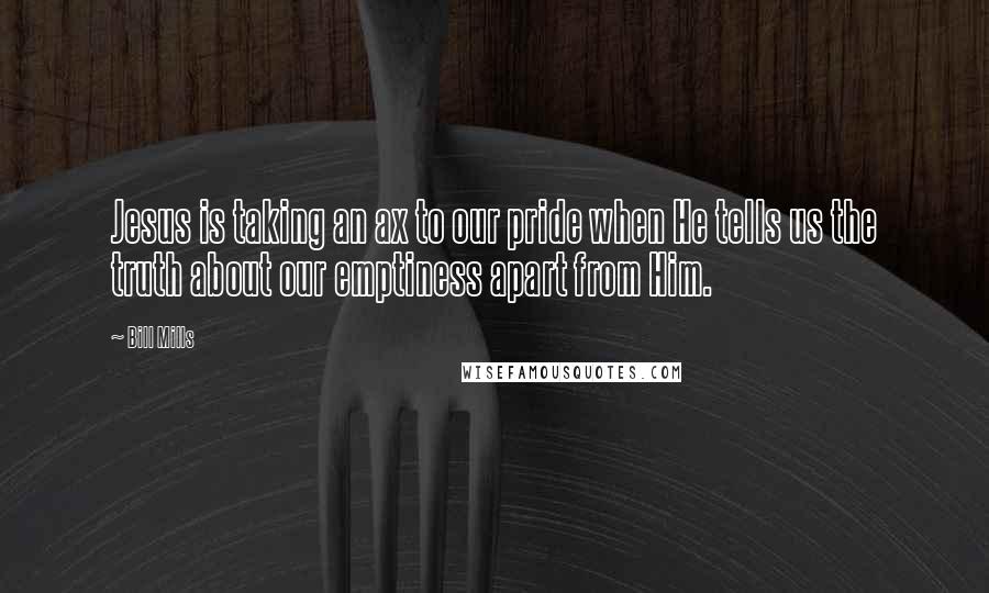 Bill Mills Quotes: Jesus is taking an ax to our pride when He tells us the truth about our emptiness apart from Him.