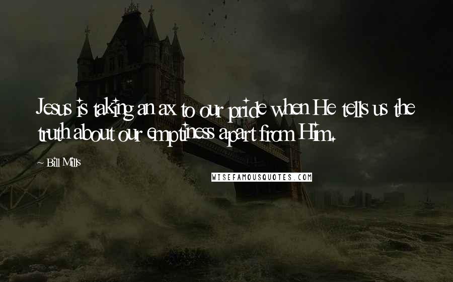 Bill Mills Quotes: Jesus is taking an ax to our pride when He tells us the truth about our emptiness apart from Him.