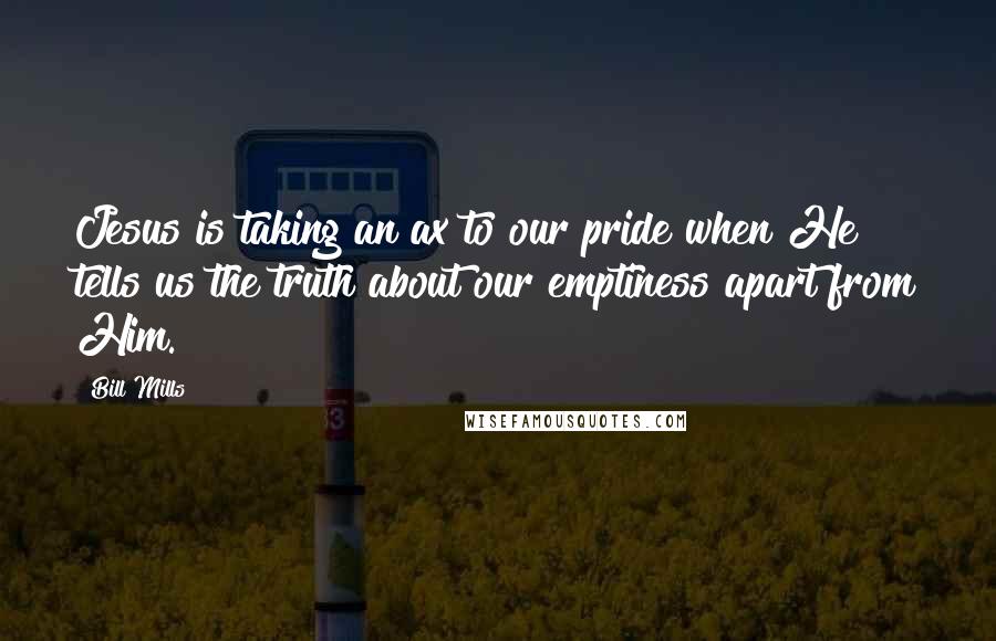 Bill Mills Quotes: Jesus is taking an ax to our pride when He tells us the truth about our emptiness apart from Him.