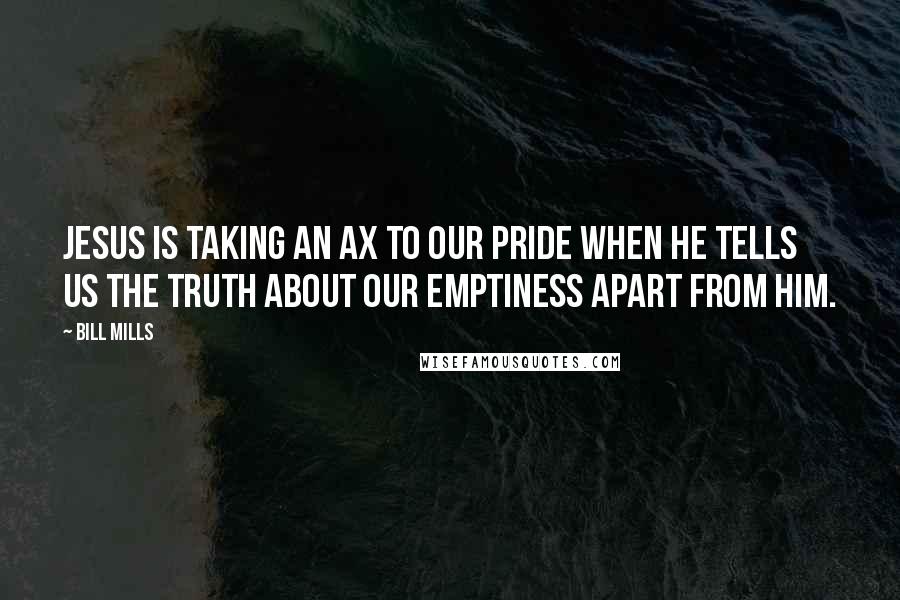 Bill Mills Quotes: Jesus is taking an ax to our pride when He tells us the truth about our emptiness apart from Him.