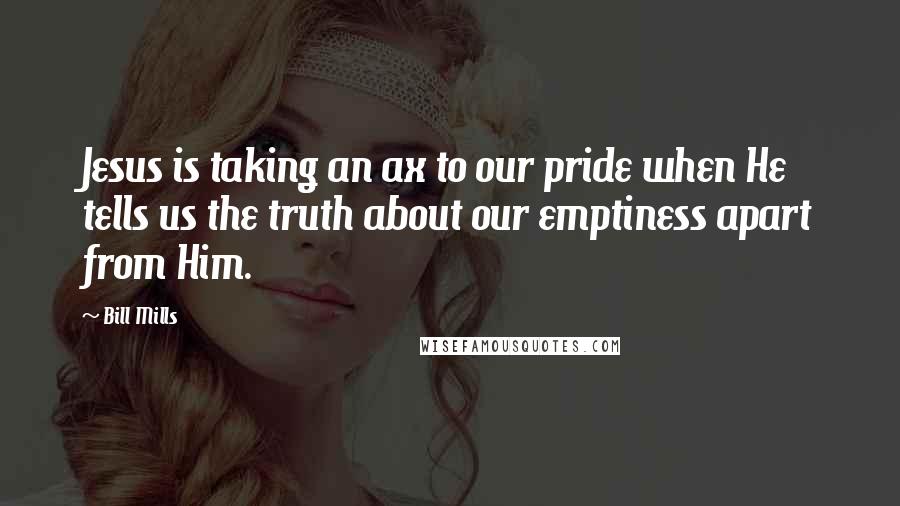 Bill Mills Quotes: Jesus is taking an ax to our pride when He tells us the truth about our emptiness apart from Him.