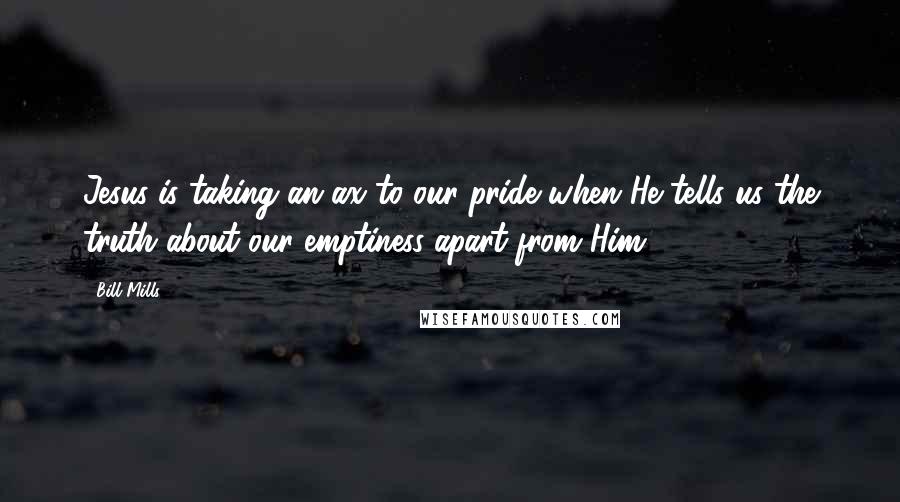 Bill Mills Quotes: Jesus is taking an ax to our pride when He tells us the truth about our emptiness apart from Him.