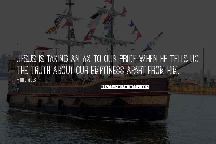 Bill Mills Quotes: Jesus is taking an ax to our pride when He tells us the truth about our emptiness apart from Him.