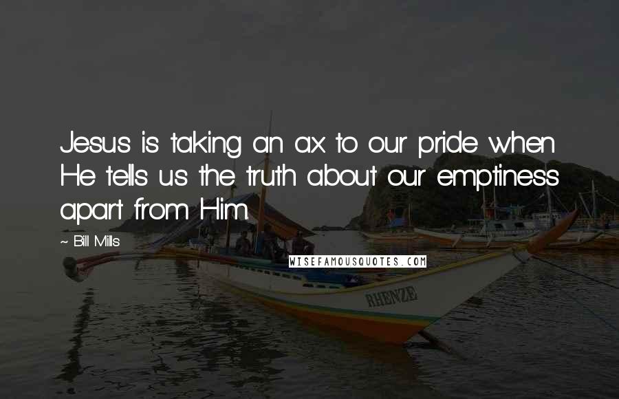 Bill Mills Quotes: Jesus is taking an ax to our pride when He tells us the truth about our emptiness apart from Him.