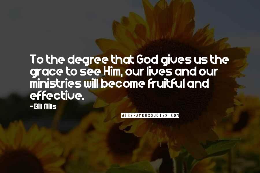 Bill Mills Quotes: To the degree that God gives us the grace to see Him, our lives and our ministries will become fruitful and effective.