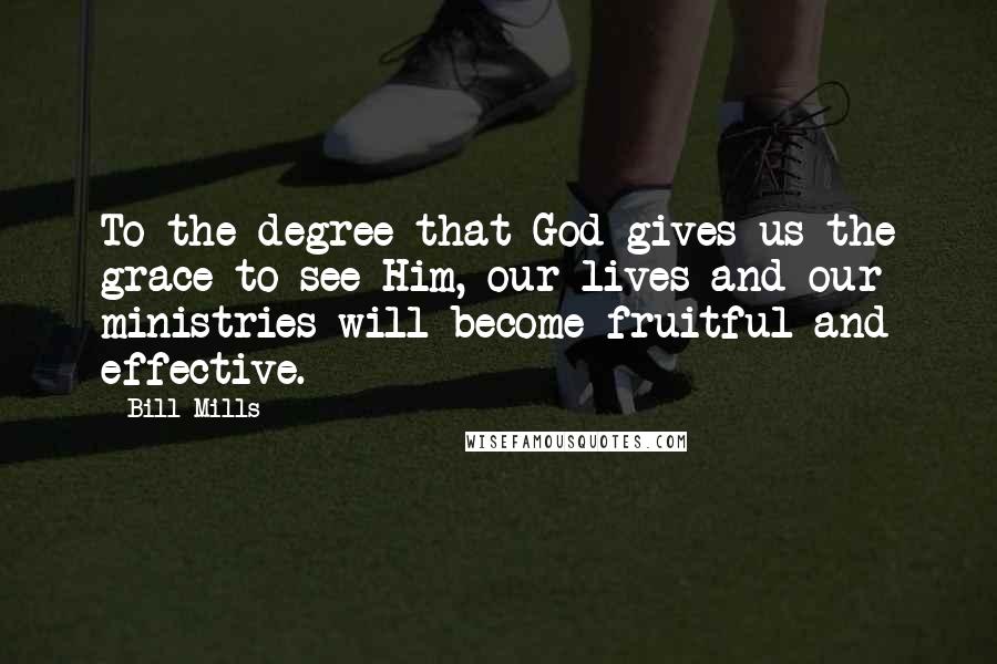 Bill Mills Quotes: To the degree that God gives us the grace to see Him, our lives and our ministries will become fruitful and effective.