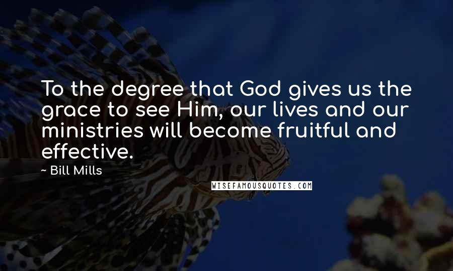 Bill Mills Quotes: To the degree that God gives us the grace to see Him, our lives and our ministries will become fruitful and effective.