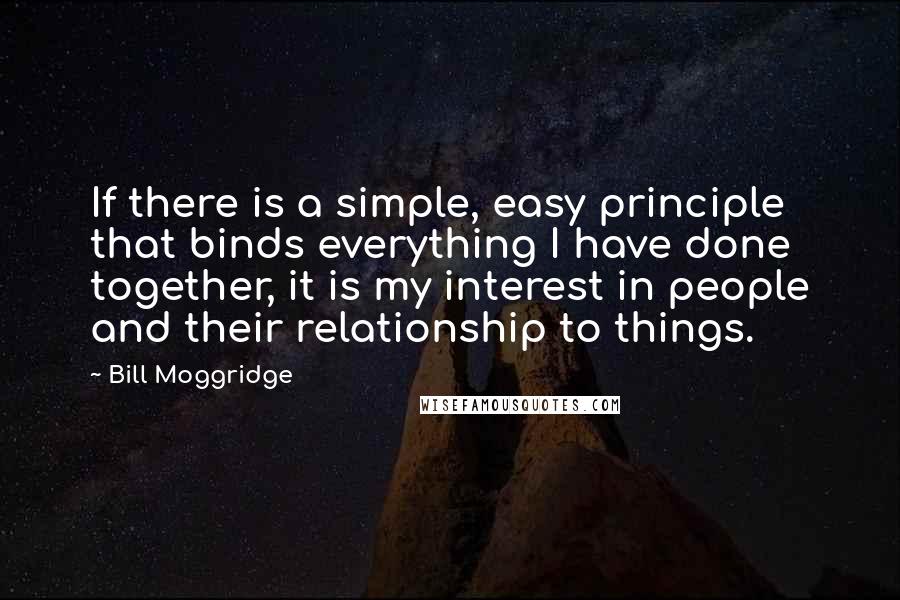 Bill Moggridge Quotes: If there is a simple, easy principle that binds everything I have done together, it is my interest in people and their relationship to things.