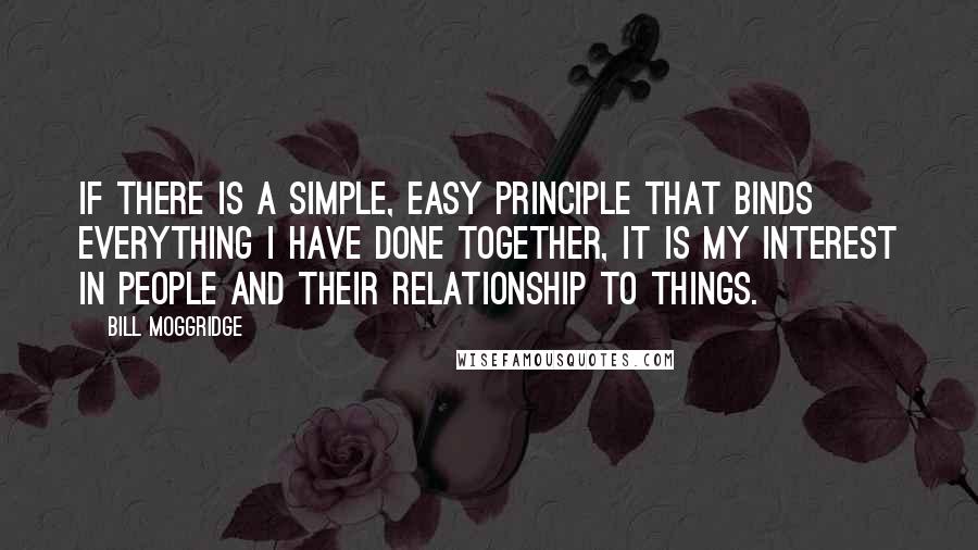 Bill Moggridge Quotes: If there is a simple, easy principle that binds everything I have done together, it is my interest in people and their relationship to things.