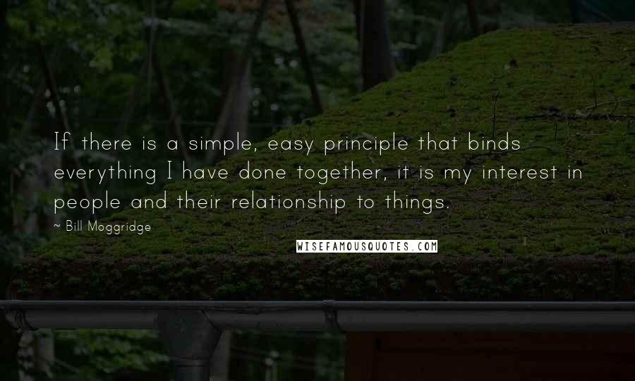Bill Moggridge Quotes: If there is a simple, easy principle that binds everything I have done together, it is my interest in people and their relationship to things.
