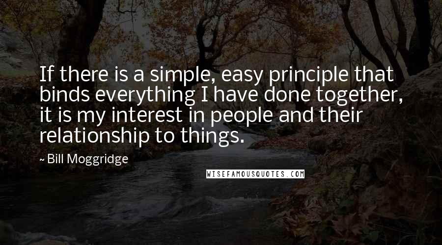 Bill Moggridge Quotes: If there is a simple, easy principle that binds everything I have done together, it is my interest in people and their relationship to things.