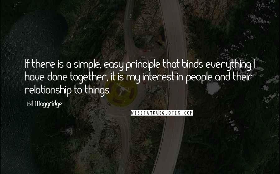 Bill Moggridge Quotes: If there is a simple, easy principle that binds everything I have done together, it is my interest in people and their relationship to things.