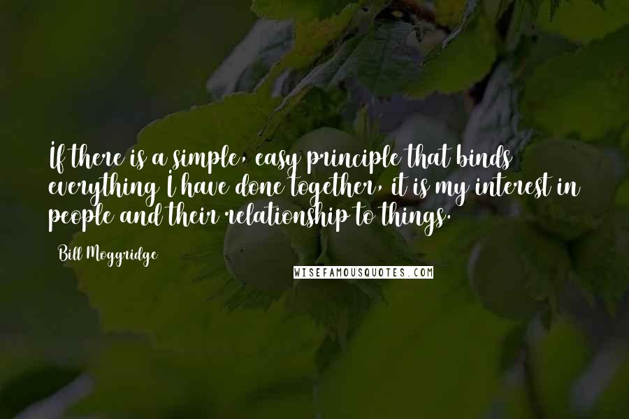 Bill Moggridge Quotes: If there is a simple, easy principle that binds everything I have done together, it is my interest in people and their relationship to things.