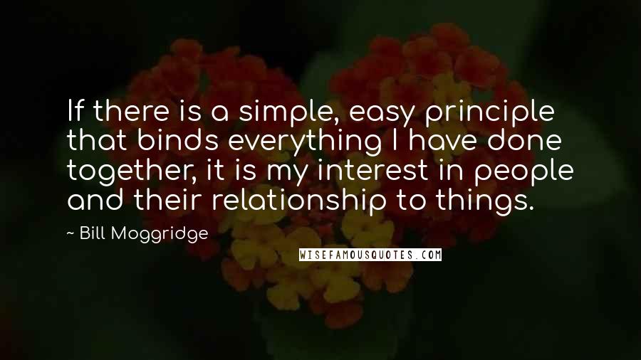 Bill Moggridge Quotes: If there is a simple, easy principle that binds everything I have done together, it is my interest in people and their relationship to things.