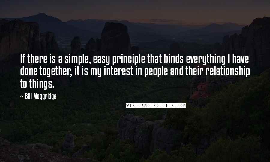 Bill Moggridge Quotes: If there is a simple, easy principle that binds everything I have done together, it is my interest in people and their relationship to things.