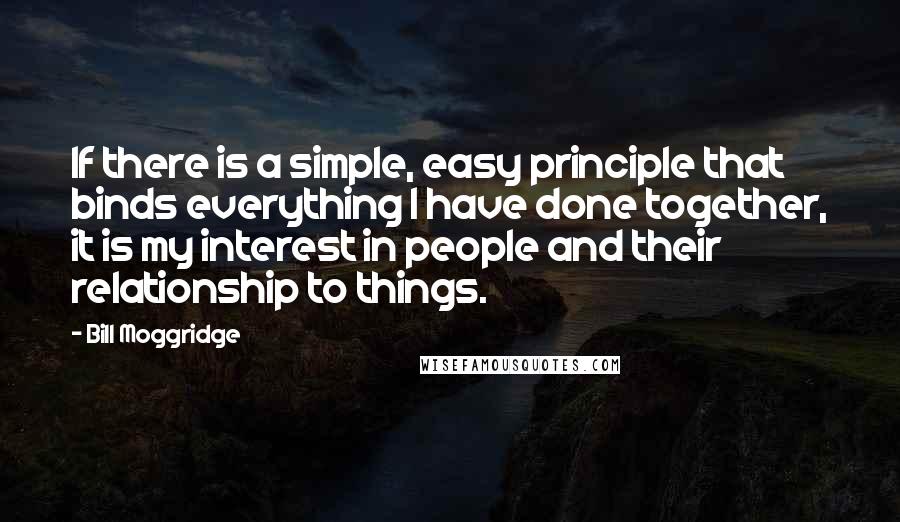 Bill Moggridge Quotes: If there is a simple, easy principle that binds everything I have done together, it is my interest in people and their relationship to things.