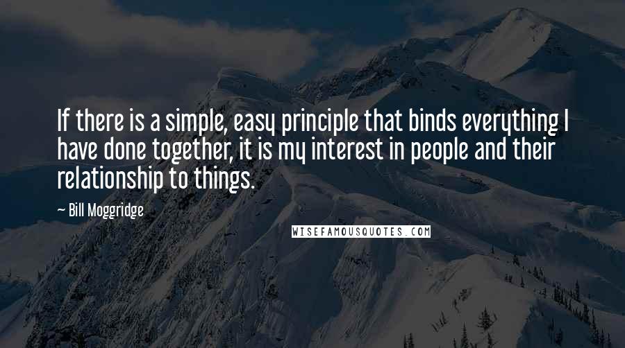 Bill Moggridge Quotes: If there is a simple, easy principle that binds everything I have done together, it is my interest in people and their relationship to things.