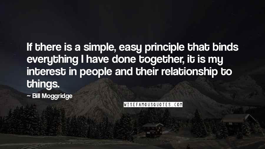 Bill Moggridge Quotes: If there is a simple, easy principle that binds everything I have done together, it is my interest in people and their relationship to things.