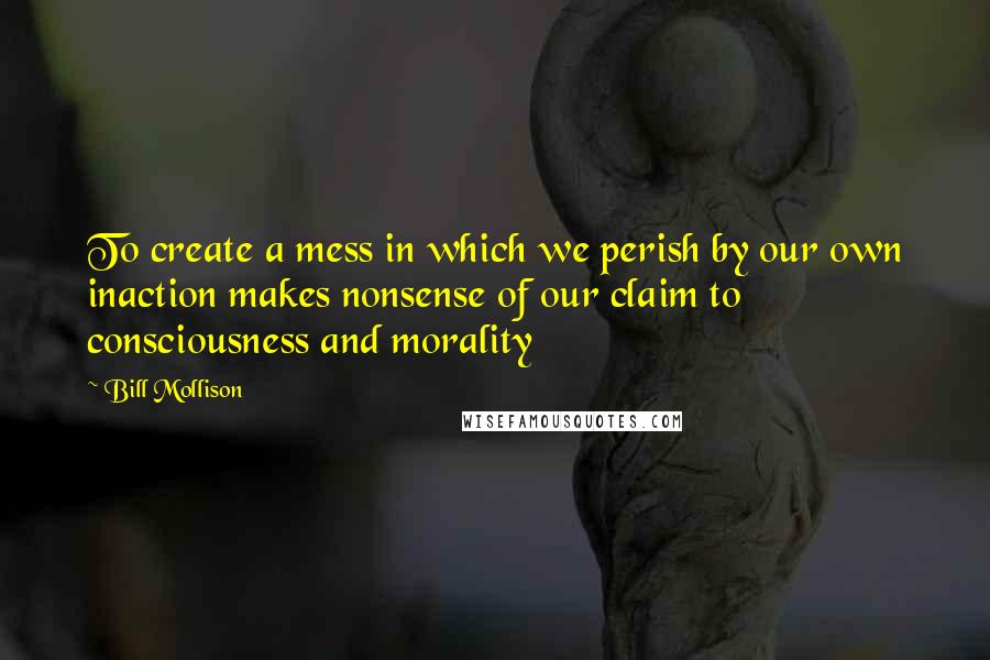 Bill Mollison Quotes: To create a mess in which we perish by our own inaction makes nonsense of our claim to consciousness and morality