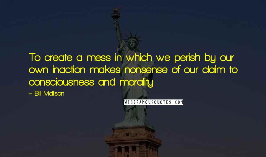 Bill Mollison Quotes: To create a mess in which we perish by our own inaction makes nonsense of our claim to consciousness and morality