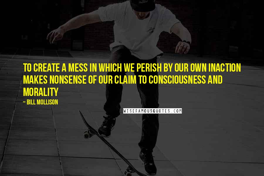 Bill Mollison Quotes: To create a mess in which we perish by our own inaction makes nonsense of our claim to consciousness and morality