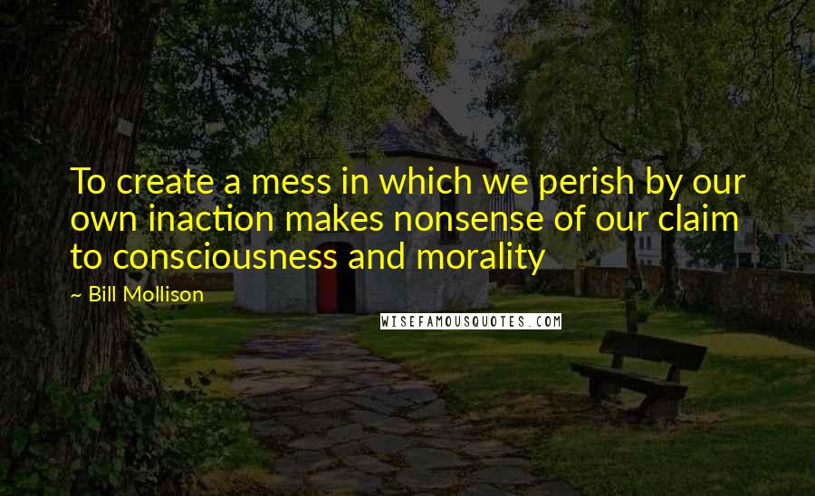 Bill Mollison Quotes: To create a mess in which we perish by our own inaction makes nonsense of our claim to consciousness and morality
