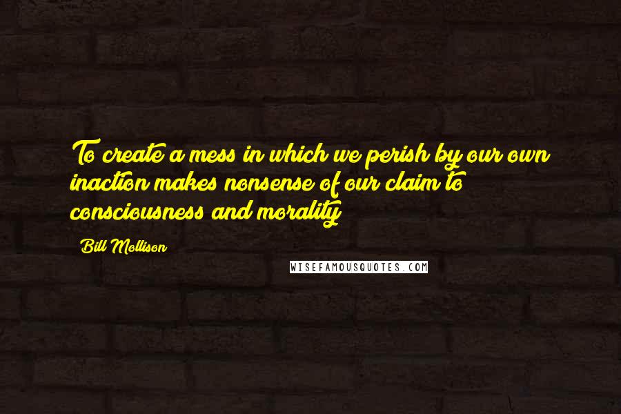 Bill Mollison Quotes: To create a mess in which we perish by our own inaction makes nonsense of our claim to consciousness and morality