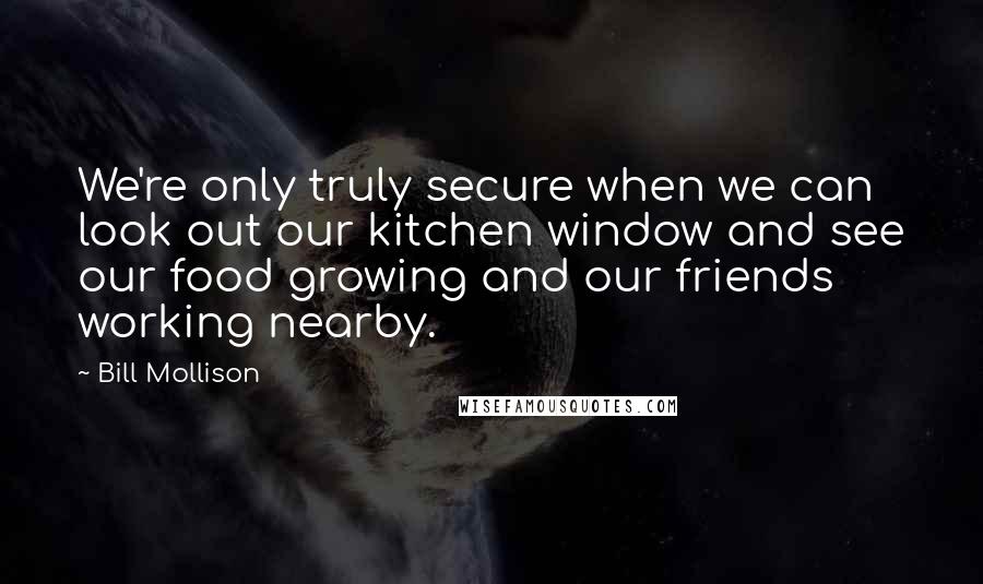 Bill Mollison Quotes: We're only truly secure when we can look out our kitchen window and see our food growing and our friends working nearby.