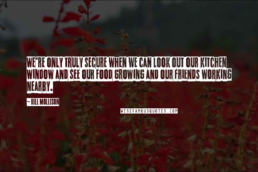 Bill Mollison Quotes: We're only truly secure when we can look out our kitchen window and see our food growing and our friends working nearby.