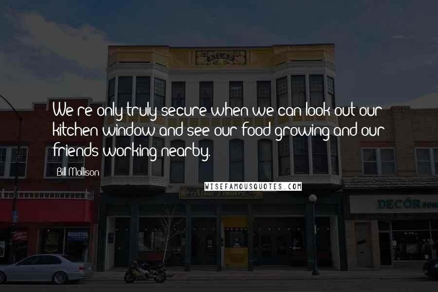 Bill Mollison Quotes: We're only truly secure when we can look out our kitchen window and see our food growing and our friends working nearby.