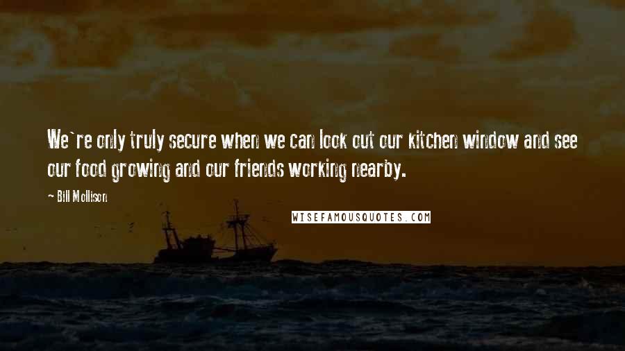 Bill Mollison Quotes: We're only truly secure when we can look out our kitchen window and see our food growing and our friends working nearby.