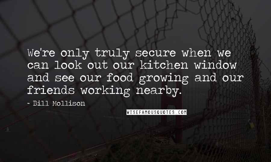 Bill Mollison Quotes: We're only truly secure when we can look out our kitchen window and see our food growing and our friends working nearby.