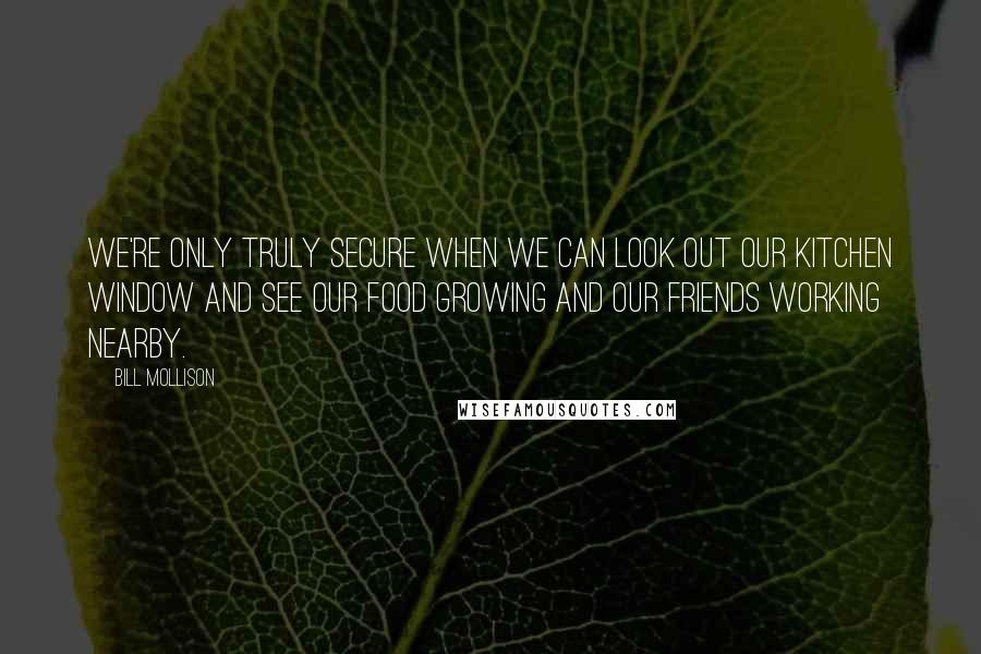 Bill Mollison Quotes: We're only truly secure when we can look out our kitchen window and see our food growing and our friends working nearby.