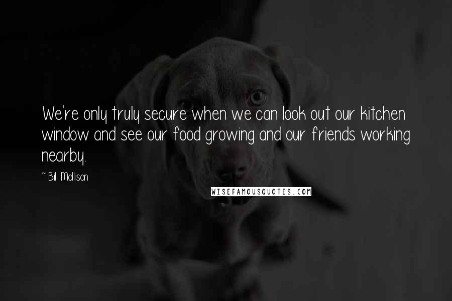 Bill Mollison Quotes: We're only truly secure when we can look out our kitchen window and see our food growing and our friends working nearby.