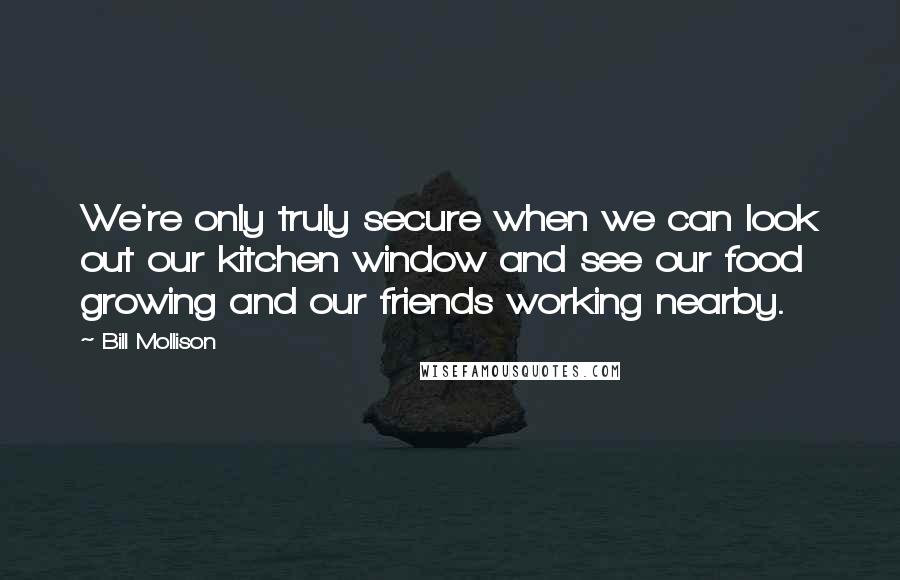 Bill Mollison Quotes: We're only truly secure when we can look out our kitchen window and see our food growing and our friends working nearby.